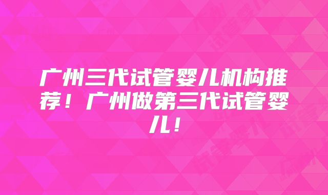 广州三代试管婴儿机构推荐!广州做第三代试管婴儿!