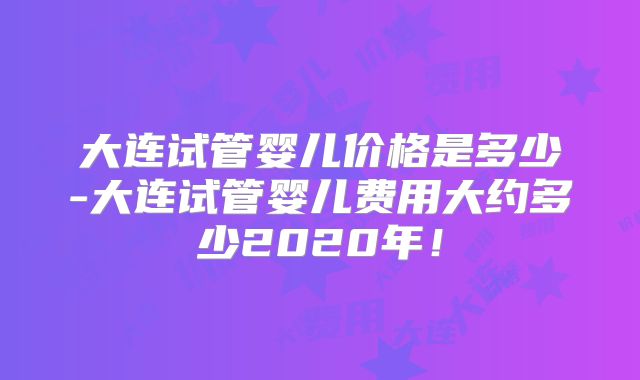 大连试管婴儿价格是多少-大连试管婴儿费用大约多少2020年!