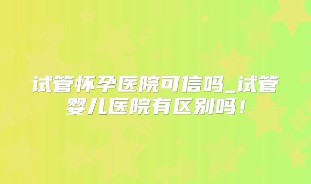 试管怀孕医院可信吗_试管婴儿医院有区别吗！