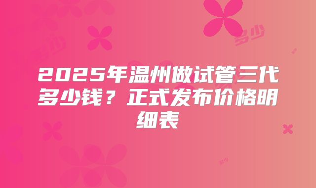 2025年温州做试管三代多少钱？正式发布价格明细表