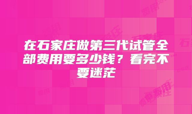 在石家庄做第三代试管全部费用要多少钱？看完不要迷茫