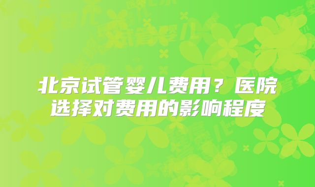 北京试管婴儿费用？医院选择对费用的影响程度