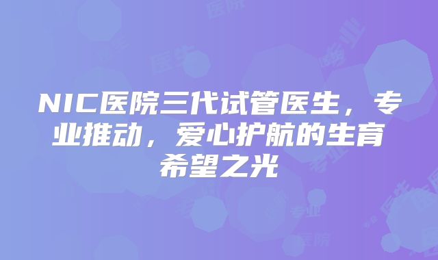 NIC医院三代试管医生，专业推动，爱心护航的生育希望之光