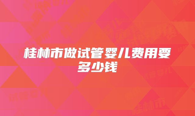 桂林市做试管婴儿费用要多少钱
