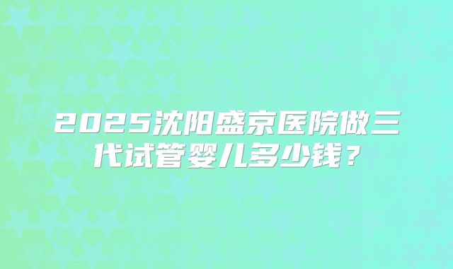 2025沈阳盛京医院做三代试管婴儿多少钱？