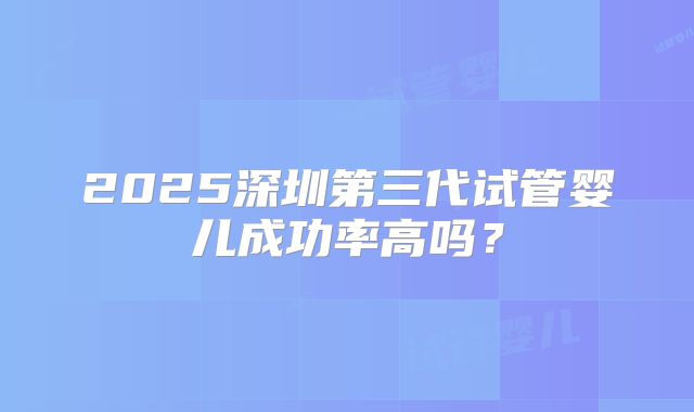 2025深圳第三代试管婴儿成功率高吗？