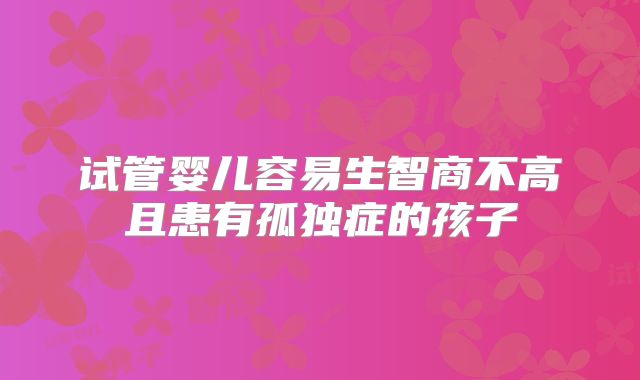 试管婴儿容易生智商不高且患有孤独症的孩子