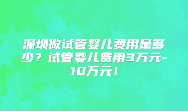 深圳做试管婴儿费用是多少?试管婴儿费用3万元-10万元!