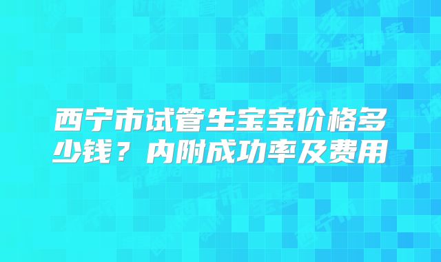 西宁市试管生宝宝价格多少钱？内附成功率及费用