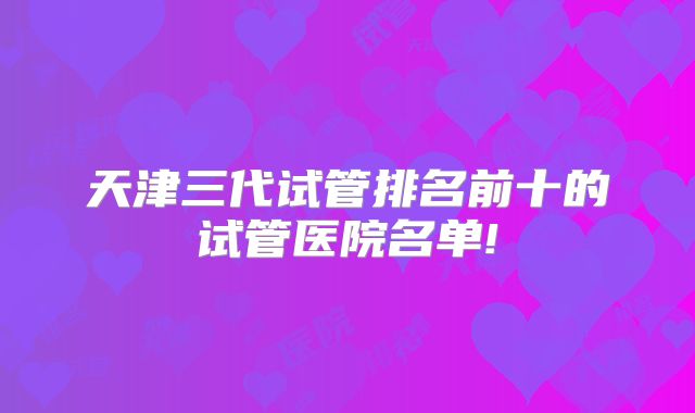 天津三代试管排名前十的试管医院名单!
