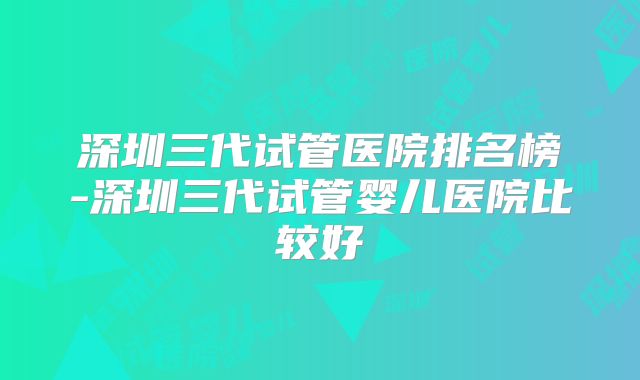 深圳三代试管医院排名榜-深圳三代试管婴儿医院比较好
