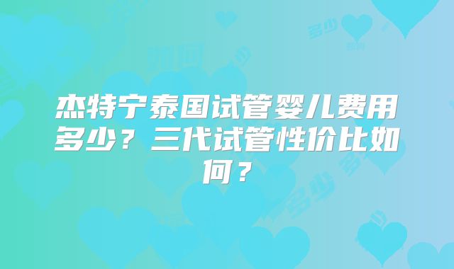 杰特宁泰国试管婴儿费用多少？三代试管性价比如何？
