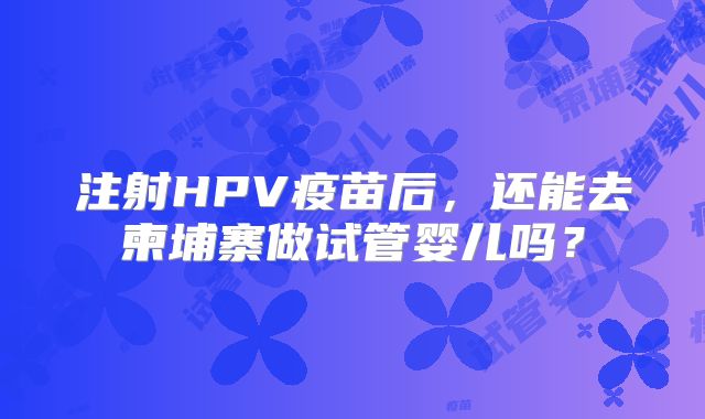 注射HPV疫苗后，还能去柬埔寨做试管婴儿吗？