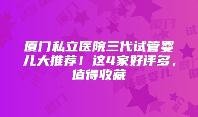 厦门私立医院三代试管婴儿大推荐！这4家好评多，值得收藏