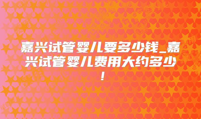 嘉兴试管婴儿要多少钱_嘉兴试管婴儿费用大约多少!