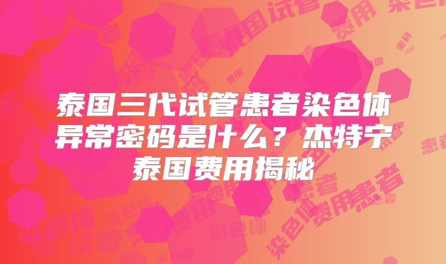 泰国三代试管患者染色体异常密码是什么？杰特宁泰国费用揭秘