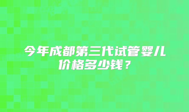 今年成都第三代试管婴儿价格多少钱?