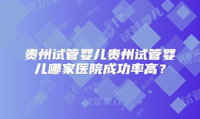贵州试管婴儿贵州试管婴儿哪家医院成功率高?