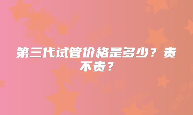 第三代试管价格是多少？贵不贵？