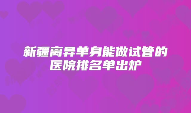 新疆离异单身能做试管的医院排名单出炉