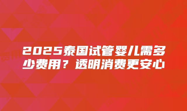 2025泰国试管婴儿需多少费用？透明消费更安心