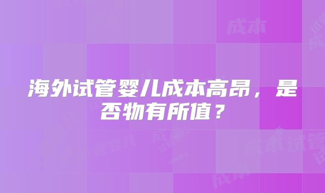 海外试管婴儿成本高昂，是否物有所值？