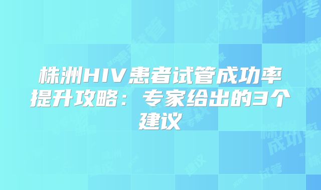 株洲HIV患者试管成功率提升攻略：专家给出的3个建议