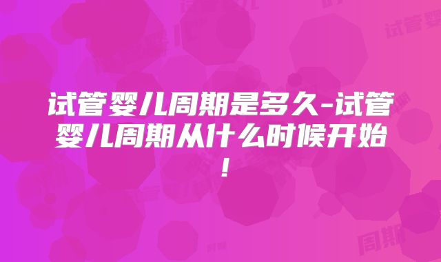 试管婴儿周期是多久-试管婴儿周期从什么时候开始!
