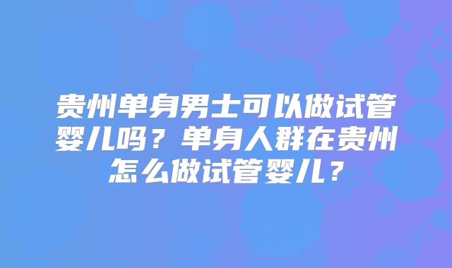 贵州单身男士可以做试管婴儿吗?单身人群在贵州怎么做试管婴儿?
