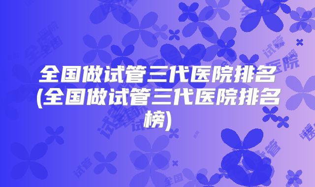 全国做试管三代医院排名(全国做试管三代医院排名榜)