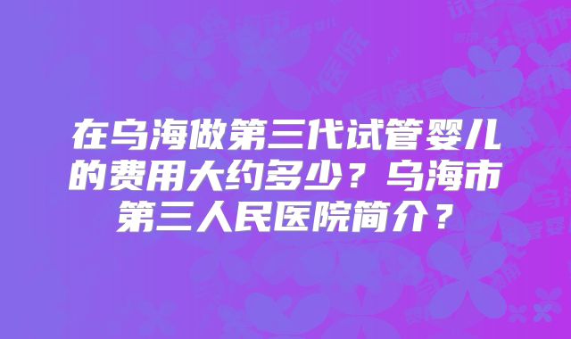 在乌海做第三代试管婴儿的费用大约多少？乌海市第三人民医院简介？
