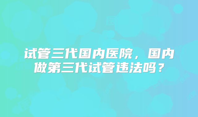 试管三代国内医院，国内做第三代试管违法吗？