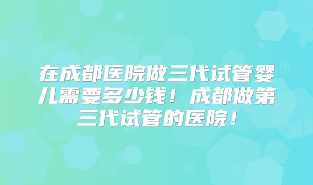 在成都医院做三代试管婴儿需要多少钱！成都做第三代试管的医院！