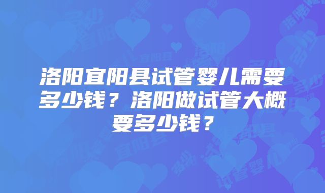 洛阳宜阳县试管婴儿需要多少钱？洛阳做试管大概要多少钱？