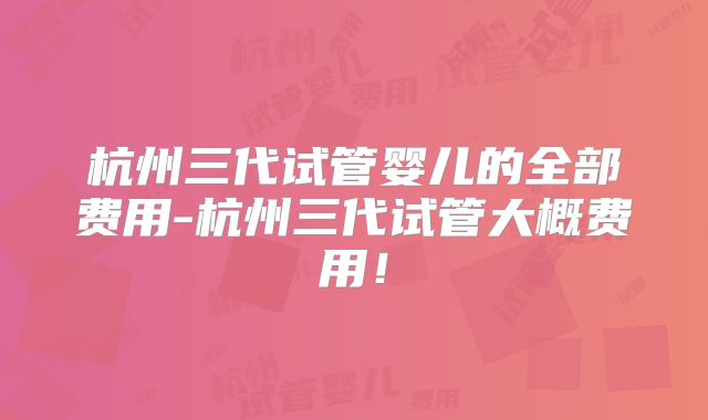 杭州三代试管婴儿的全部费用-杭州三代试管大概费用！