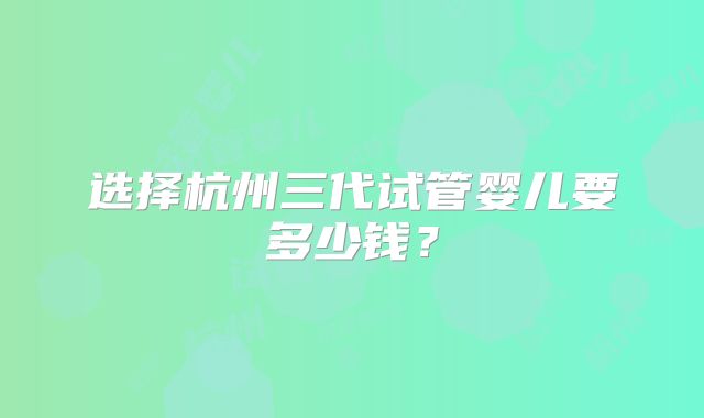 选择杭州三代试管婴儿要多少钱？