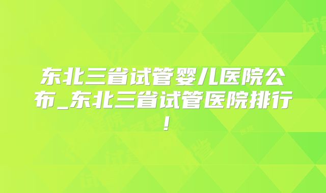 东北三省试管婴儿医院公布_东北三省试管医院排行!