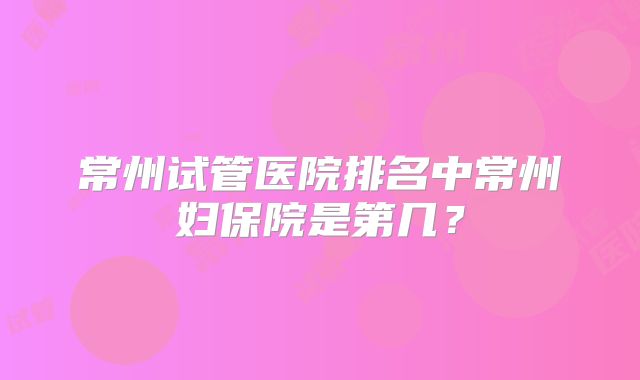 常州试管医院排名中常州妇保院是第几?