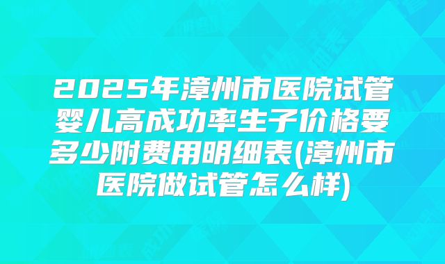 2025年漳州市医院试管婴儿高成功率生子价格要多少附费用明细表(漳州市医院做试管怎么样)