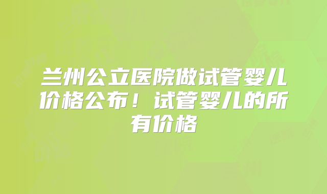 兰州公立医院做试管婴儿价格公布!试管婴儿的所有价格
