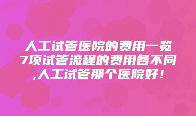 人工试管医院的费用一览7项试管流程的费用各不同,人工试管那个医院好！