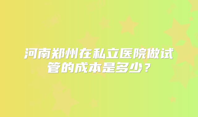 河南郑州在私立医院做试管的成本是多少？