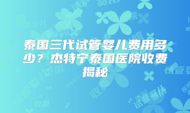 泰国三代试管婴儿费用多少？杰特宁泰国医院收费揭秘