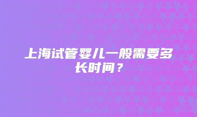 上海试管婴儿一般需要多长时间?