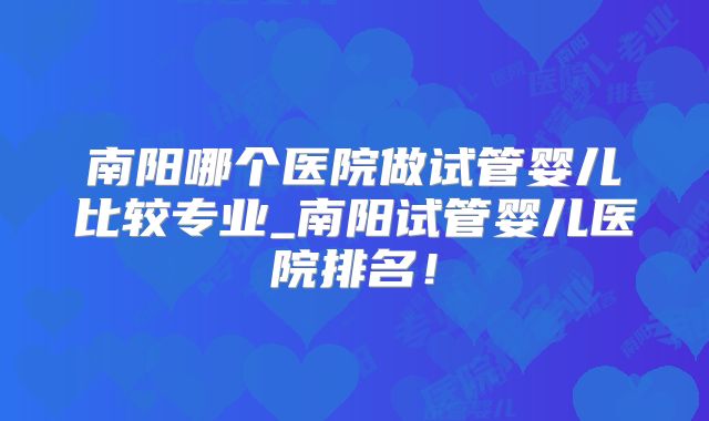 南阳哪个医院做试管婴儿比较专业_南阳试管婴儿医院排名！