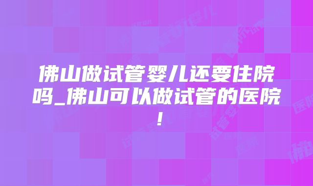 佛山做试管婴儿还要住院吗_佛山可以做试管的医院！