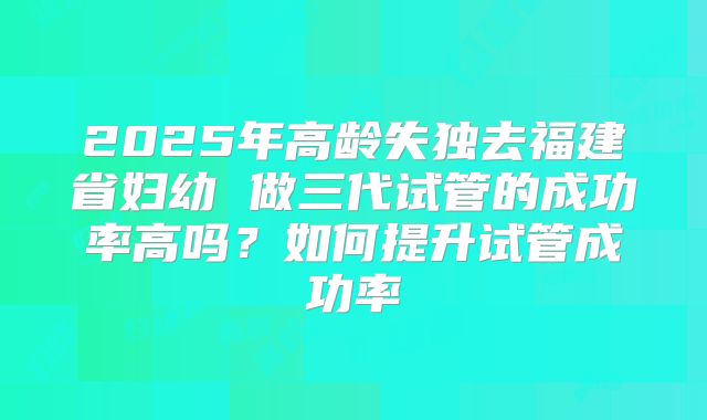 2025年高龄失独去福建省妇幼 做三代试管的成功率高吗？如何提升试管成功率