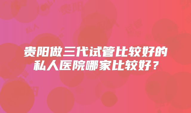 贵阳做三代试管比较好的私人医院哪家比较好？