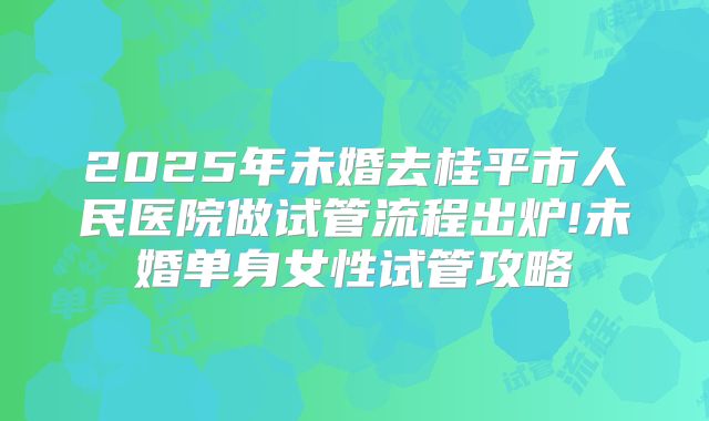 2025年未婚去桂平市人民医院做试管流程出炉!未婚单身女性试管攻略