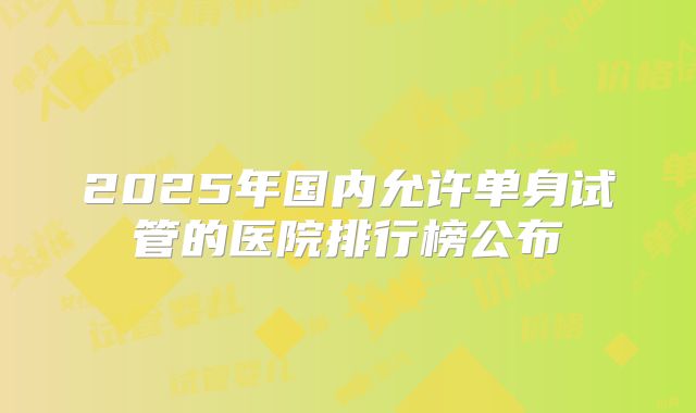 2025年国内允许单身试管的医院排行榜公布